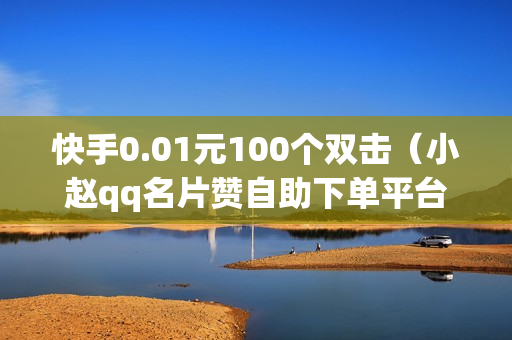 快手0.01元100个双击（小赵qq名片赞自助下单平台）-快手0.01元100个双击可用微信支付吗