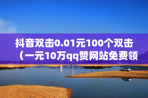 抖音双击0.01元100个双击（一元10万qq赞网站免费领赞）-抖音双击花钱吗