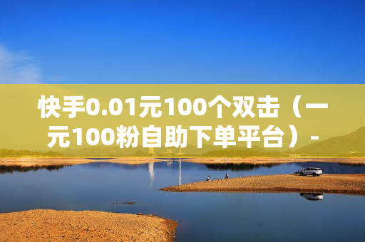 快手0.01元100个双击（一元100粉自助下单平台）-快手0.01元100个双击可用微信支付吗