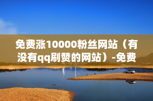 免费涨10000粉丝网站（有没有qq刷赞的网站）-免费涨粉平台是真的吗