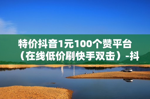 特价抖音1元100个赞平台（在线低价刷快手双击）-抖音1元100个点赞