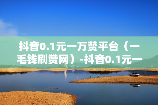 抖音0.1元一万赞平台（一毛钱刷赞网）-抖音0.1元一万赞平台是真的吗