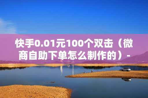 快手0.01元100个双击（微商自助下单怎么制作的）-快手0.01元100个双击可用微信支付吗