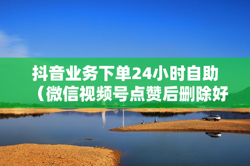 抖音业务下单24小时自助（微信视频号点赞后删除好友）-抖音业务下单24小时自助服务流程