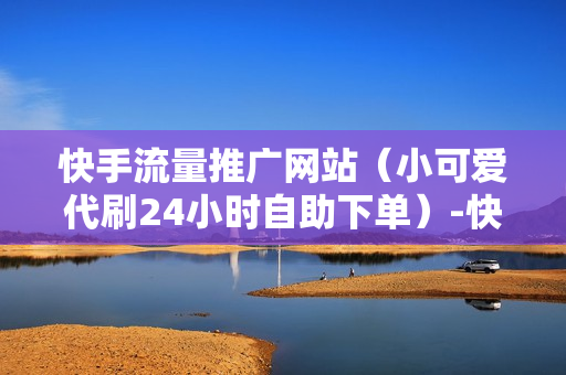 快手流量推广网站（小可爱代刷24小时自助下单）-快手流量推广网站下载