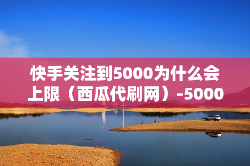 快手关注到5000为什么会上限（西瓜代刷网）-5000粉丝一天收入