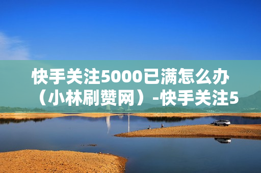 快手关注5000已满怎么办（小林刷赞网）-快手关注5000后怎么办