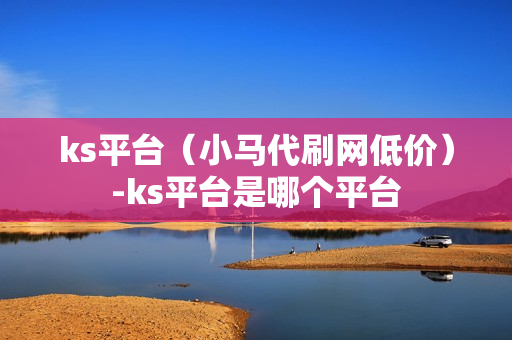 ks平台（小马代刷网低价）-ks平台是哪个平台