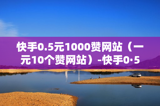 快手0.5元1000赞网站（一元10个赞网站）-快手0·5元1000赞在线网站