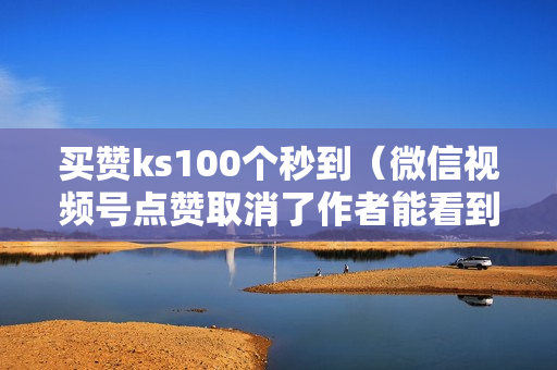 买赞ks100个秒到（微信视频号点赞取消了作者能看到吗）-买赞啥意思