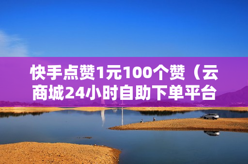 快手点赞1元100个赞（云商城24小时自助下单平台下载）-快手点赞1元100个赞平台微信付钱是真的吗还是假的