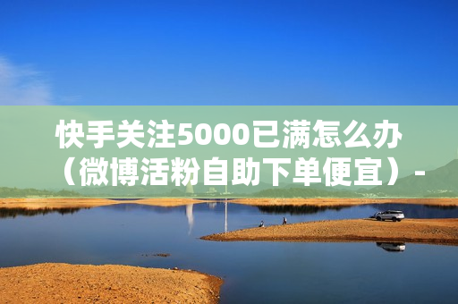 快手关注5000已满怎么办（微博活粉自助下单便宜）-快手关注5000后怎么办