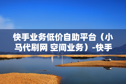 快手业务低价自助平台（小马代刷网 空间业务）-快手业务低价自助平台超低价