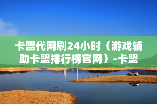 卡盟代网刷24小时（游戏辅助卡盟排行榜官网）-卡盟代网刷24小时抖音速刷