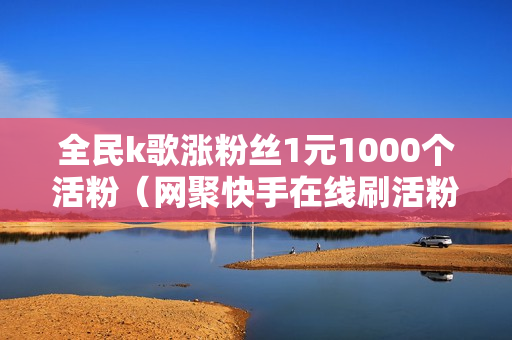 全民k歌涨粉丝1元1000个活粉（网聚快手在线刷活粉平台）-全民k歌涨粉丝1元1000个活粉多少钱