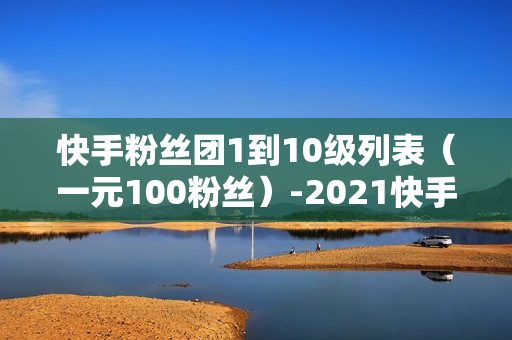 快手粉丝团1到10级列表（一元100粉丝）-2021快手粉丝团1到10级列表