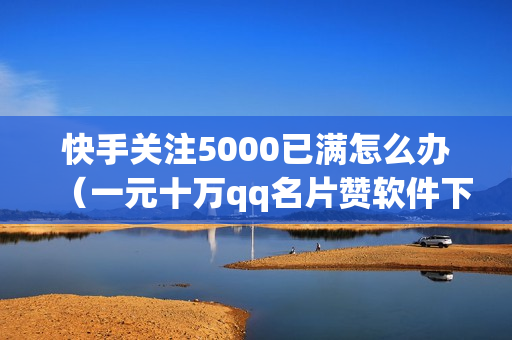 快手关注5000已满怎么办（一元十万qq名片赞软件下载）-快手关注5000后怎么办