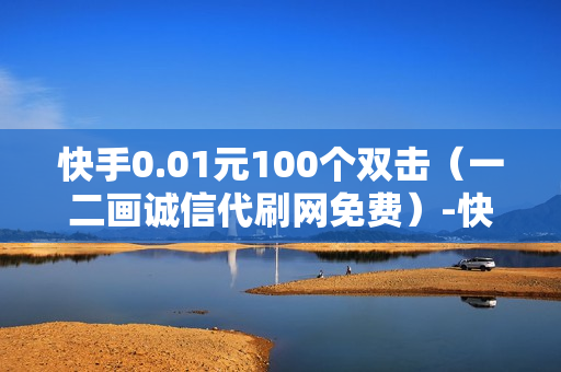 快手0.01元100个双击（一二画诚信代刷网免费）-快手0.01元100个双击可用微信支付吗