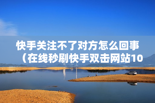 快手关注不了对方怎么回事（在线秒刷快手双击网站10个）-快手关注不了对方怎么回事怎么解决