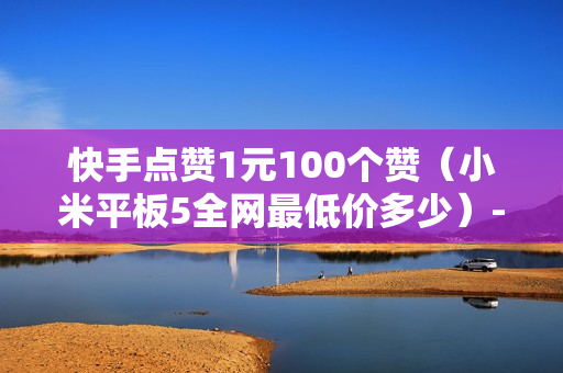 快手点赞1元100个赞（小米平板5全网最低价多少）-快手点赞1元100个赞平台微信付钱是真的吗还是假的