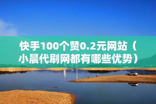 快手100个赞0.2元网站（小晨代刷网都有哪些优势）-快手0·5元1000赞在线网站