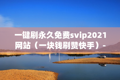 一键刷永久免费svip2021网站（一块钱刷赞快手）-一键刷永久免费svip网址