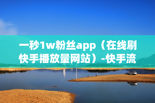 一秒1w粉丝app（在线刷快手播放量网站）-快手流量推广网站