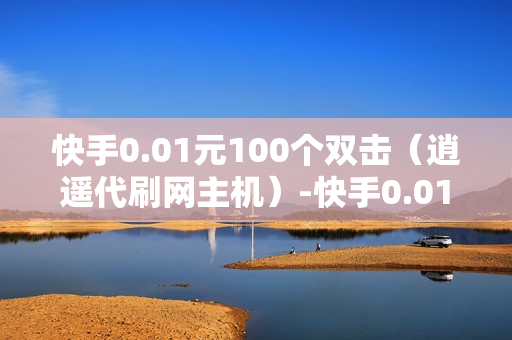 快手0.01元100个双击（逍遥代刷网主机）-快手0.01元100个双击可用微信支付吗