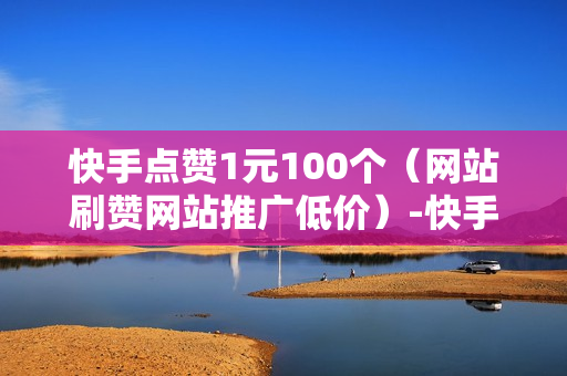 快手点赞1元100个（网站刷赞网站推广低价）-快手点赞1元100个赞