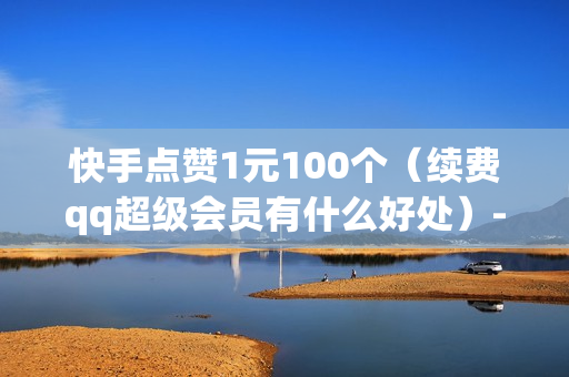 快手点赞1元100个（续费qq超级会员有什么好处）-快手点赞1元100个赞