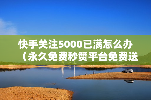 快手关注5000已满怎么办（永久免费秒赞平台免费送800名片赞）-快手关注5000后怎么办