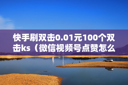 快手刷双击0.01元100个双击ks（微信视频号点赞怎么取消）-自助网站