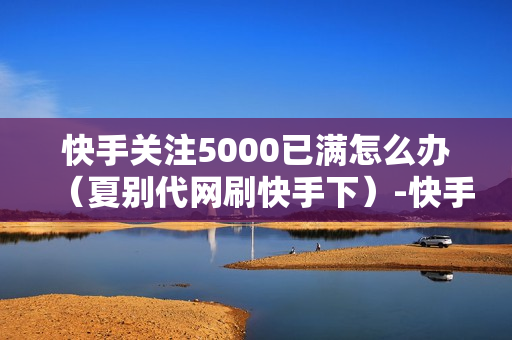 快手关注5000已满怎么办（夏别代网刷快手下）-快手关注5000后怎么办