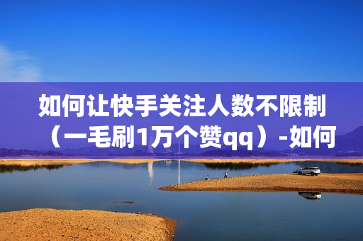 如何让快手关注人数不限制（一毛刷1万个赞qq）-如何让快手关注人数不限制了