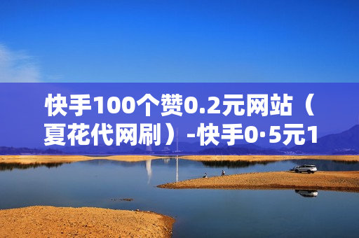 快手100个赞0.2元网站（夏花代网刷）-快手0·5元1000赞在线网站