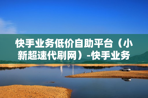 快手业务低价自助平台（小新超速代刷网）-快手业务低价自助平台超低价