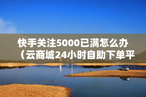 快手关注5000已满怎么办（云商城24小时自助下单平台乐跑）-快手关注5000后怎么办