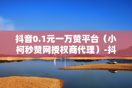 抖音0.1元一万赞平台（小柯秒赞网授权商代理）-抖音0.1元一万赞平台是真的吗