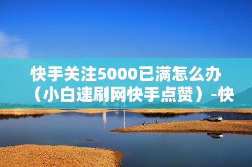 快手关注5000已满怎么办（小白速刷网快手点赞）-快手关注5000后怎么办