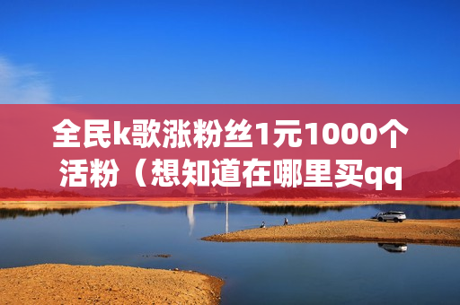 全民k歌涨粉丝1元1000个活粉（想知道在哪里买qq名片赞便宜）-全民k歌涨粉丝1元1000个活粉多少钱