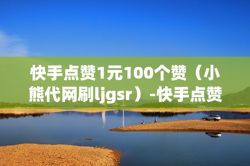 快手点赞1元100个赞（小熊代网刷ljgsr）-快手点赞1元100个赞平台微信付钱是真的吗还是假的