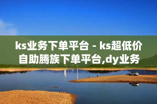 ks业务下单平台 - ks超低价自助腾族下单平台,dy业务下单 - 快手一秒5000赞便宜