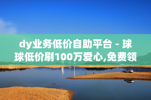 dy业务低价自助平台 - 球球低价刷100万爱心,免费领取1000快手播放量 - 自助QQ业务