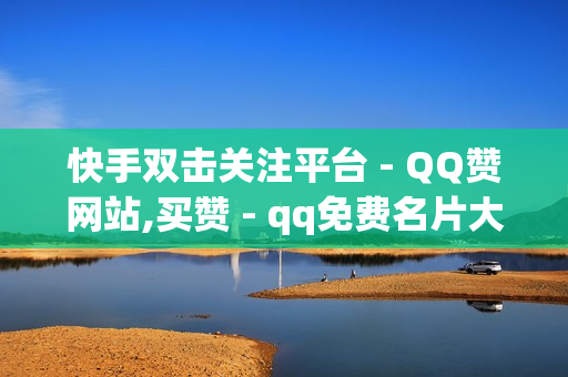 快手双击关注平台 - QQ赞网站,买赞 - qq免费名片大全免费领链接