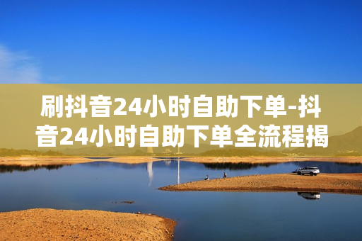 刷抖音24小时自助下单-抖音24小时自助下单全流程揭秘：便捷购物新体验