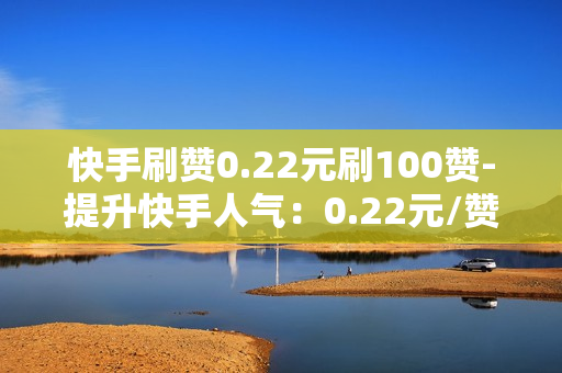 快手刷赞0.22元刷100赞-提升快手人气：0.22元/赞策略揭秘，100赞轻松获取技巧