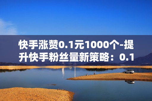 快手涨赞0.1元1000个-提升快手粉丝量新策略：0.1元点赞过万实操指南