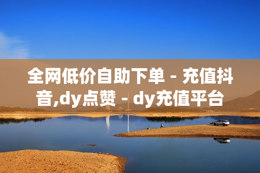 全网低价自助下单 - 充值抖音,dy点赞 - dy充值平台