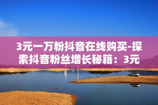 3元一万粉抖音在线购买-探索抖音粉丝增长秘籍：3元策略实现一万粉突破全揭秘