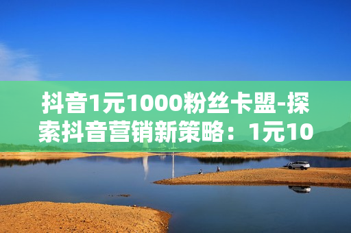 抖音1元1000粉丝卡盟-探索抖音营销新策略：1元1000粉丝卡盟的深度解析与实战指南